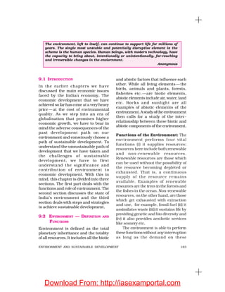 163ENVIRONMENT AND SUSTAINABLE DEVELOPMENT
9.1 INTRODUCTION
In the earlier chapters we have
discussed the main economic issues
faced by the Indian economy. The
economic development that we have
achieved so far has come at a very heavy
price — at the cost of environmental
quality. As we step into an era of
globalisation that promises higher
economic growth, we have to bear in
mind the adverse consequences of the
past development path on our
environment and consciously choose a
path of sustainable development. To
understand the unsustainable path of
development that we have taken and
the challenges of sustainable
development, we have to first
understand the significance and
contribution of environment to
economic development. With this in
mind, this chapter is divided into three
sections. The first part deals with the
functions and role of environment. The
second section discusses the state of
India’s environment and the third
section deals with steps and strategies
to achieve sustainable development.
9.2 ENVIRONMENT — DEFINITION AND
FUNCTIONS
Environment is defined as the total
planetary inheritance and the totality
of all resources. It includes all the biotic
and abiotic factors that influence each
other. While all living elements —the
birds, animals and plants, forests,
fisheries etc.—are biotic elements,
abiotic elements include air, water, land
etc. Rocks and sunlight are all
examples of abiotic elements of the
environment.Astudyoftheenvironment
then calls for a study of the inter-
relationship between these biotic and
abiotic components of the environment.
Functions of the Environment: The
environment performs four vital
functions (i) it supplies resources:
resources here include both renewable
and non-renewable resources.
Renewable resources are those which
can be used without the possibility of
the resource becoming depleted or
exhausted. That is, a continuous
supply of the resource remains
available. Examples of renewable
resources are the trees in the forests and
the fishes in the ocean. Non-renewable
resources, on the other hand, are those
which get exhausted with extraction
and use, for example, fossil fuel (ii) it
assimilates waste (iii) it sustains life by
providing genetic and bio diversity and
(iv) it also provides aesthetic services
like scenery etc.
The environment is able to perform
these functions without any interruption
as long as the demand on these
The environment, left to itself, can continue to support life for millions of
years. The single most unstable and potentially disruptive element in the
scheme is the human species. Human beings, with modern technology, have
the capacity to bring about, intentionally or unintentionally, far-reaching
and irreversible changes in the enviornment.
Anonymous
Download From: http://iasexamportal.com
 