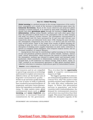 165ENVIRONMENT AND SUSTAINABLE DEVELOPMENT
vital resources and we are compelled
to spend huge amounts on technology
and research to explore new resources.
Added to these are the health costs of
degraded environmental quality —
decline in air and water quality (seventy
per cent of water in India is polluted)
have resulted in increased incidence of
respiratory and water-borne diseases.
Hence the expenditure on health is also
rising. To make matters worse, global
environmental issues such as global
warming and ozone depletion also
contribute to increased financial
commitments for the government.
Box 9.1: Global Warming
Global warming is a gradual increase in the average temperature of the earth’s
lower atmosphere as a result of the increase in greenhouse gases since the
Industrial Revolution. Much of the recent observed and projected global
warming is human-induced. It is caused by man-made increases in carbon
dioxide and other greenhouse gases through the burning of fossil fuels and
deforestation. Adding carbon dioxide, methane and such other gases (that
have the potential to absorb heat) to the atmosphere with no other changes
will make our planet’s surface warmer. The atmospheric concentrations of
carbon dioxide and CH4
have increased by 31 per cent and 149 per cent
respectively above pre-industrial levels since 1750. During the past century,
the atmospheric temperature has risen by 1.1°F (0.6°C) and sea level has
risen several inches. Some of the longer-term results of global warming are
melting of polar ice with a resulting rise in sea level and coastal flooding;
disruption of drinking water supplies dependent on snow melts; extinction of
species as ecological niches disappear; more frequent tropical storms; and an
increased incidence of tropical diseases.
Among factors that may be contributing to global warming are the burning
of coal and petroleum products (sources of carbon dioxide, methane, nitrous
oxide, ozone); deforestation, which increases the amount of carbon dioxide in
the atmosphere; methane gas released in animal waste; and increased cattle
production, which contributes to deforestation, methane production, and use
of fossil fuels. A UN Conference on Climate Change, held in Kyoto, Japan, in
1997, resulted in an international agreement to fight global warming which
called for reductions in emissions of greenhouse gases by industrialised nations.
Source: www.wikipedia.org
Thus, it is clear that the opportunity
costs of negative environmental
impacts are high.
The biggest question that arises is:
are environmental problems new to this
century? If so, why? The answer to this
question requires some elaboration. In
the early days when civilisation just
began, or before this phenomenal
increase in population, and before
countries took to industrialisation, the
demand for environmental resources
and services was much less than their
supply. This meant that pollution was
within the absorptive capacity of the
Download From: http://iasexamportal.com
 
