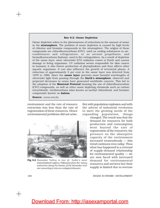 166 INDIAN ECONOMIC DEVELOPMENT
Box 9.2: Ozone Depletion
Ozone depletion refers to the phenomenon of reductions in the amount of ozone
in the stratosphere. The problem of ozone depletion is caused by high levels
of chlorine and bromine compounds in the stratosphere. The origins of these
compounds are chlorofluorocarbons (CFC), used as cooling substances in air-
conditioners and refrigerators, or as aerosol propellants, and
bromofluorocarbons (halons), used in fire extinguishers. As a result of depletion
of the ozone layer, more ultraviolet (UV) radiation comes to Earth and causes
damage to living organisms. UV radiation seems responsible for skin cancer
in humans; it also lowers production of phytoplankton and thus affects other
aquatic organisms. It can also influence the growth of terrestrial plants. A
reduction of approximately 5 per cent in the ozone layer was detected from
1979 to 1990. Since the ozone layer prevents most harmful wavelengths of
ultraviolet light from passing through the Earth’s atmosphere, observed and
projected decreases in ozone have generated worldwide concern. This led to
the adoption of the Montreal Protocol banning the use of chlorofluorocarbon
(CFC) compounds, as well as other ozone depleting chemicals such as carbon
tetrachloride, trichloroethane (also known as methyl chloroform), and bromine
compounds known as halons.
Source: www.ceu.hu
environment and the rate of resource
extraction was less than the rate of
regeneration of these resources. Hence
environmental problems did not arise.
But with population explosion and with
the advent of industrial revolution
to meet the growing needs of the
expanding population, things
changed. The result was that the
demand for resources for both
production and consumption
went beyond the rate of
regeneration of the resources; the
pressure on the absorptive
capacity of the environment
increased tremendously — this
trend continues even today. Thus
what has happened is a reversal
of supply-demand relationship
for environmental quality — we
are now faced with increased
demand for environmental
resources and services but their
supply is limited due to overuse
Fig. 9.2 Damodar Valley is one of India’s most
industrialised regions. Pollutants from the heavy
industries along the banks of the Damodar river
are converting it into an ecological disaster
Download From: http://iasexamportal.com
 