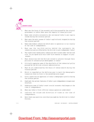 1 4 INDIAN ECONOMIC DEVELOPMENT
1. What was the focus of the economic policies pursued by the colonial
government in India? What were the impacts of these policies?
2. Name some notable economists who estimated India’s per capita
income during the colonial period.
3. What were the main causes of India’s agricultural stagnation during
the colonial period?
4. Name some modern industries which were in operation in our country
at the time of independence.
5. What was the two-fold motive behind the systematic de-
industrialisation effected by the British in pre-independent India?
6. The traditional handicrafts industries were ruined under the British
rule. Do you agree with this view? Give reasons in support of your
answer.
7. What objectives did the British intend to achieve through their
policies of infrastructure development in India?
8. Critically appraise some of the shortfalls of the industrial policy
pursued by the British colonial administration.
9. What do you understand by the drain of Indian wealth during the
colonial period?
10. Which is regarded as the defining year to mark the demographic
transition from its first to the second decisive stage?
11. Give a quantitative appraisal of India’s demographic profile during
the colonial period.
12. Highlight the salient features of India’s pre-independence occupational
structure.
13. Underscore some of India’s most crucial economic challenges at the
time of independence.
14. When was India’s first official census operation undertaken?
15. Indicate the volume and direction of trade at the time of
independence.
16. Were there any positive contributions made by the British in India?
Discuss.
EXERCISES
Download From: http://iasexamportal.com
 