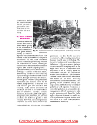 167ENVIRONMENT AND SUSTAINABLE DEVELOPMENT
and misuse. Hence
the environmental
issues of waste
generation and
pollution have
become critical
today.
9.3 STATE OF INDIA’S
ENVIRONMENT
India has abundant
natural resources in
terms of rich quality
of soil, hundreds of
riversandtributaries,
lush green forests,
plenty of mineral
deposits beneath the land surface, vast
stretch of the Indian Ocean, ranges of
mountains, etc. The black soil of the
Deccan Plateau is particularly suitable
for cultivation of cotton, leading to
concentration of textile industries in this
region. The Indo-Gangetic plains —
spread from the Arabian Sea to the Bay
of Bengal — are one of the most fertile,
intensively cultivated and densely
populated regions in the world. India’s
forests, though unevenly distributed,
provide green cover for a majority of its
population and natural cover for its
wildlife. Large deposits of iron-ore, coal
and natural gas are found in the
country. India alone accounts for
nearly 20 per cent of the world’s total
iron-ore reserves. Bauxite, copper,
chromate, diamonds, gold, lead, lignite,
manganese, zinc, uranium, etc. are also
available in different parts of the
country. However, the developmental
activities in India have resulted in
pressure on its finite natural
resources, besides creating impacts on
human health and well-being. The
threat to India’s environment poses a
dichotomy—threat of poverty-induced
environmental degradation and, at the
same time, threat of pollution from
affluence and a rapidly growing
industrial sector. Air pollution,
water contamination, soil erosion,
deforestation and wildlife extinction
are some of the most pressing
environmental concerns of India. The
priority issues identified are (i) land
degradation (ii) biodiversity loss (iii) air
pollution with special reference to
vehicular pollution in urban cities (iv)
management of fresh water and (v) solid
waste management. Land in India
suffers from varying degrees and types
of degradation stemming mainly from
unstable use and inappropriate
management practices.
Fig. 9.3 Deforestation leads to land degradation, biodiversity loss and
air pollution
Download From: http://iasexamportal.com
 