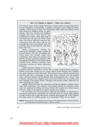 168 INDIAN ECONOMIC DEVELOPMENT
Box. 9.3: Chipko or Appiko — What’s in a Name?
You may be aware of the Chipko Movement, which aimed at protecting forests
in the Himalayas. In Karnataka, a similar movement took a different name,
‘Appiko’, which means to hug. On 8 September 1983, when the felling of trees
was started in Salkani forest in Sirsi
district, 160 men, women and children
hugged the trees and forced the
woodcutters to leave. They kept vigil in
the forest over the next six weeks. Only
after the forest officials assured the
volunteers that the trees will be cut
scientifically and in accordance with the
working plan of the district, did they
leave the trees.
When commercial felling by
contractors damaged a large number of
natural forests, the idea of hugging the
trees gave the people hope and
confidence that they can protect the
forests. On that particular incident, with
the felling discontinued, the people saved
12,000 trees. Within months, this
movement spread to many adjoining
districts.
Indiscriminate felling of trees for
fuelwood and for industrial use has led to many environmental problems.
Twelve years after setting up of a paper mill in Uttar Kanara area, bamboo
has been wiped out from that area. “Broad-leaved trees which protected the
soil from the direct onslaught of rain have been removed, the soil washed
away, and bare laterite soil left behind. Now nothing grows but a weed”, says
a farmer. Farmers also complain that rivers and rivulets dry up quicker, and
that rainfall is becoming erratic. Diseases and insects earlier unknown are
now attacking the crops.
Appiko volunteers want the contractors and forest officials to follow certain
rules and restrictions. For instance, local people should be consulted when
trees are marked for felling and trees within 100 metres of a water source
and on a slope of 30 degrees or above should not be felled.
Do you know that the government allocates forestlands to industries to
use forest materials as industrial raw material? Even if a paper mill employs
10,000 workers and a plywood factory employs 800 people but if they deprive
the daily needs of a million people, is it acceptable? What do you think?
Source: Excerpts from ‘State of India’s Environment 2: The Second Citizens’ Report 1984-85’,
Centre for Science and Environment, 1996, New Delhi.
Download From: http://iasexamportal.com
 