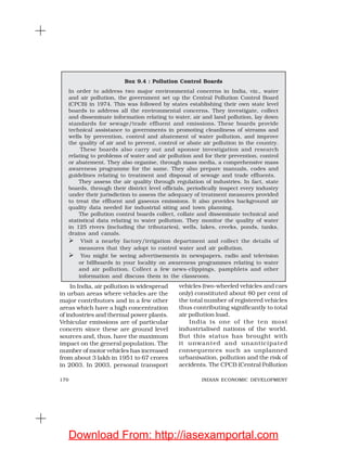 170 INDIAN ECONOMIC DEVELOPMENT
Box 9.4 : Pollution Control Boards
In order to address two major environmental concerns in India, viz., water
and air pollution, the government set up the Central Pollution Control Board
(CPCB) in 1974. This was followed by states establishing their own state level
boards to address all the environmental concerns. They investigate, collect
and disseminate information relating to water, air and land pollution, lay down
standards for sewage/trade effluent and emissions. These boards provide
technical assistance to governments in promoting cleanliness of streams and
wells by prevention, control and abatement of water pollution, and improve
the quality of air and to prevent, control or abate air pollution in the country.
These boards also carry out and sponsor investigation and research
relating to problems of water and air pollution and for their prevention, control
or abatement. They also organise, through mass media, a comprehensive mass
awareness programme for the same. They also prepare manuals, codes and
guidelines relating to treatment and disposal of sewage and trade effluents.
They assess the air quality through regulation of industries. In fact, state
boards, through their district level officials, periodically inspect every industry
under their jurisdiction to assess the adequacy of treatment measures provided
to treat the effluent and gaseous emissions. It also provides background air
quality data needed for industrial siting and town planning.
The pollution control boards collect, collate and disseminate technical and
statistical data relating to water pollution. They monitor the quality of water
in 125 rivers (including the tributaries), wells, lakes, creeks, ponds, tanks,
drains and canals.
Visit a nearby factory/irrigation department and collect the details of
measures that they adopt to control water and air pollution.
You might be seeing advertisements in newspapers, radio and television
or billboards in your locality on awareness programmes relating to water
and air pollution. Collect a few news-clippings, pamphlets and other
information and discuss them in the classroom.
In India, air pollution is widespread
in urban areas where vehicles are the
major contributors and in a few other
areas which have a high concentration
of industries and thermal power plants.
Vehicular emissions are of particular
concern since these are ground level
sources and, thus, have the maximum
impact on the general population. The
number of motor vehicles has increased
from about 3 lakh in 1951 to 67 crores
in 2003. In 2003, personal transport
vehicles (two-wheeled vehicles and cars
only) constituted about 80 per cent of
the total number of registered vehicles
thus contributing significantly to total
air pollution load.
India is one of the ten most
industrialised nations of the world.
But this status has brought with
it unwanted and unanticipated
consequences such as unplanned
urbanisation, pollution and the risk of
accidents. The CPCB (Central Pollution
Download From: http://iasexamportal.com
 