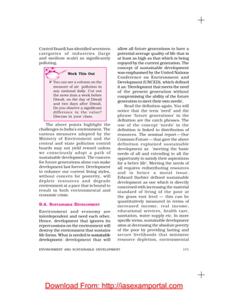 171ENVIRONMENT AND SUSTAINABLE DEVELOPMENT
Control Board) has identified seventeen
categories of industries (large
and medium scale) as significantly
polluting.
allow all future generations to have a
potential average quality of life that is
at least as high as that which is being
enjoyed by the current generation. The
concept of sustainable development
was emphasised by the United Nations
Conference on Environment and
Development (UNCED), which defined
it as: ‘Development that meets the need
of the present generation without
compromising the ability of the future
generation to meet their own needs’.
Read the definition again. You will
notice that the term ‘need’ and the
phrase ‘future generations’ in the
definition are the catch phrases. The
use of the concept ‘needs’ in the
definition is linked to distribution of
resources. The seminal report — Our
Common Future— that gave the above
definition explained sustainable
development as ‘meeting the basic
needs of all and extending to all the
opportunity to satisfy their aspirations
for a better life’. Meeting the needs of
all requires redistributing resources
and is hence a moral issue.
Edward Barbier defined sustainable
development as one which is directly
concerned with increasing the material
standard of living of the poor at
the grass root level — this can be
quantitatively measured in terms of
increased income, real income,
educational services, health care,
sanitation, water supply etc. In more
specific terms, sustainable development
aims at decreasing the absolute poverty
of the poor by providing lasting and
secure livelihoods that minimise
resource depletion, environmental
The above points highlight the
challenges to India’s environment. The
various measures adopted by the
Ministry of Environment and the
central and state pollution control
boards may not yield reward unless
we consciously adopt a path of
sustainable development. The concern
for future generations alone can make
development last forever. Development
to enhance our current living styles,
without concern for posterity, will
deplete resources and degrade
environment at a pace that is bound to
result in both environmental and
economic crisis.
9.4. SUSTAINABLE DEVELOPMENT
Environment and economy are
interdependent and need each other.
Hence, development that ignores its
repercussions on the environment will
destroy the environment that sustains
life forms. What is needed is sustainable
development: development that will
Work This Out
You can see a column on the
measure of air pollution in
any national daily. Cut out
the news item a week before
Diwali, on the day of Diwali
and two days after Diwali.
Do you observe a significant
difference in the value?
Discuss in your class.
Download From: http://iasexamportal.com
 