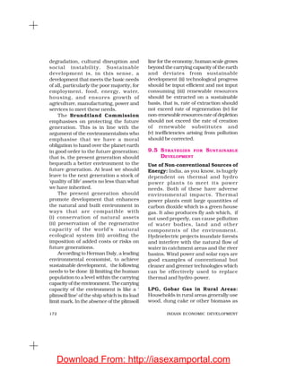 172 INDIAN ECONOMIC DEVELOPMENT
degradation, cultural disruption and
social instability. Sustainable
development is, in this sense, a
development that meets the basic needs
of all, particularly the poor majority, for
employment, food, energy, water,
housing, and ensures growth of
agriculture, manufacturing, power and
services to meet these needs.
The Brundtland Commission
emphasises on protecting the future
generation. This is in line with the
argument of the environmentalists who
emphasise that we have a moral
obligation to hand over the planet earth
in good order to the future generation;
that is, the present generation should
bequeath a better environment to the
future generation. At least we should
leave to the next generation a stock of
‘quality of life’ assets no less than what
we have inherited.
The present generation should
promote development that enhances
the natural and built environment in
ways that are compatible with
(i) conservation of natural assets
(ii) preservation of the regenerative
capacity of the world’s natural
ecological system (iii) avoiding the
imposition of added costs or risks on
future generations.
According to Herman Daly, a leading
environmental economist, to achieve
sustainable development, the following
needs to be done (i) limiting the human
population to a level within the carrying
capacity of the environment. The carrying
capacity of the environment is like a ‘
plimsoll line’ of the ship which is its load
limit mark. In the absence of the plimsoll
line for the economy, human scale grows
beyond the carrying capacity of the earth
and deviates from sustainable
development (ii) technological progress
should be input efficient and not input
consuming (iii) renewable resources
should be extracted on a sustainable
basis, that is, rate of extraction should
not exceed rate of regeneration (iv) for
non-renewableresourcesrateofdepletion
should not exceed the rate of creation
of renewable substitutes and
(v) inefficiencies arising from pollution
should be corrected.
9.5 STRATEGIES FOR SUSTAINABLE
DEVELOPMENT
Use of Non-conventional Sources of
Energy: India, as you know, is hugely
dependent on thermal and hydro
power plants to meet its power
needs. Both of these have adverse
environmental impacts. Thermal
power plants emit large quantities of
carbon dioxide which is a green house
gas. It also produces fly ash which, if
not used properly, can cause pollution
of water bodies, land and other
components of the environment.
Hydroelectric projects inundate forests
and interfere with the natural flow of
water in catchment areas and the river
basins. Wind power and solar rays are
good examples of conventional but
cleaner and greener technologies which
can be effectively used to replace
thermal and hydro-power.
LPG, Gobar Gas in Rural Areas:
Households in rural areas generally use
wood, dung cake or other biomass as
Download From: http://iasexamportal.com
 