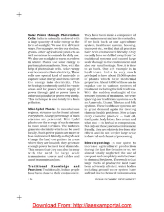 174 INDIAN ECONOMIC DEVELOPMENT
Solar Power through Photovoltaic
Cells: India is naturally endowed with
a large quantity of solar energy in the
form of sunlight. We use it in different
ways. For example, we dry our clothes,
grains, other agricultural products as
well as various items made for daily use.
We also use sunlight to warm ourselves
in winter. Plants use solar energy to
perform photosynthesis. Now, with the
help of photovoltaic cells, solar energy
can be converted into electricity. These
cells use special kind of materials to
capture solar energy and then convert
the energy into electricity. This
technology is extremely useful for remote
areas and for places where supply of
power through grid or power lines is
either not possible or proves very costly.
This technique is also totally free from
pollution.
Mini-hydel Plants: In mountainous
regions, streams can be found almost
everywhere. A large percentage of such
streams are perennial. Mini-hydel
plants use the energy of such streams
to move small turbines. The turbines
generate electricity which can be used
locally. Such power plants are more or
less environment-friendly as they do not
change the land use pattern in areas
where they are located; they generate
enough power to meet local demands.
This means that they can also do away
with the need for large scale
transmission towers and cables and
avoid transmission loss.
Traditional Knowledge and
Practices: Traditionally, Indian people
have been close to their environment.
They have been more a component of
the environment and not its controller.
If we look back at our agriculture
system, healthcare system, housing,
transport etc., we find that all practices
have been environment friendly. Only
recently have we drifted away from the
traditional systems and caused large
scale damage to the environment and
also our rural heritage. Now, it is time
to go back. One apt example is in
healthcare. India is very much
privileged to have about 15,000 species
of plants which have medicinal
properties. About 8,000 of these are in
regular use in various systems of
treatment including the folk tradition.
With the sudden onslaught of the
western system of treatment, we were
ignoring our traditional systems such
as Ayurveda, Unani, Tibetan and folk
systems. These healthcare systems are
in great demand again for treating
chromic health problems. Now a days
every cosmetic produce — hair oil,
toothpaste, body lotion, face cream and
what not — is herbal in composition.
Not only are these products environment
friendly, they are relatively free from side
effects and do not involve large-scale
industrial and chemical processing.
Biocomposting: In our quest to
increase agricultural production
during the last five decades or so, we
almost totally neglected the use of
compost and completely switched over
to chemical fertilisers. The result is that
large tracts of productive land have
been adversely affected, water bodies
including ground water system have
suffered due to chemical contamination
Download From: http://iasexamportal.com
 
