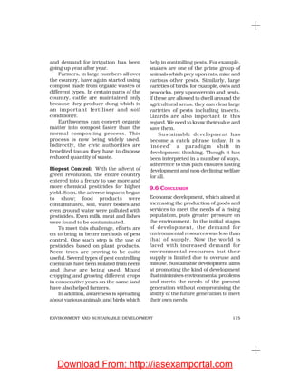 175ENVIRONMENT AND SUSTAINABLE DEVELOPMENT
and demand for irrigation has been
going up year after year.
Farmers, in large numbers all over
the country, have again started using
compost made from organic wastes of
different types. In certain parts of the
country, cattle are maintained only
because they produce dung which is
an important fertiliser and soil
conditioner.
Earthworms can convert organic
matter into compost faster than the
normal composting process. This
process is now being widely used.
Indirectly, the civic authorities are
benefited too as they have to dispose
reduced quantity of waste.
Biopest Control: With the advent of
green revolution, the entire country
entered into a frenzy to use more and
more chemical pesticides for higher
yield. Soon, the adverse impacts began
to show; food products were
contaminated, soil, water bodies and
even ground water were polluted with
pesticides. Even milk, meat and fishes
were found to be contaminated.
To meet this challenge, efforts are
on to bring in better methods of pest
control. One such step is the use of
pesticides based on plant products.
Neem trees are proving to be quite
useful. Several types of pest controlling
chemicals have been isolated from neem
and these are being used. Mixed
cropping and growing different crops
in consecutive years on the same land
have also helped farmers.
In addition, awareness is spreading
about various animals and birds which
help in controlling pests. For example,
snakes are one of the prime group of
animals which prey upon rats, mice and
various other pests. Similarly, large
varieties of birds, for example, owls and
peacocks, prey upon vermin and pests.
If these are allowed to dwell around the
agricultural areas, they can clear large
varieties of pests including insects.
Lizards are also important in this
regard. We need to know their value and
save them.
Sustainable development has
become a catch phrase today. It is
‘indeed’ a paradigm shift in
development thinking. Though it has
been interpreted in a number of ways,
adherence to this path ensures lasting
development and non-declining welfare
for all.
9.6 CONCLUSION
Economic development, which aimed at
increasing the production of goods and
services to meet the needs of a rising
population, puts greater pressure on
the environment. In the initial stages
of development, the demand for
environmental resources was less than
that of supply. Now the world is
faced with increased demand for
environmental resources but their
supply is limited due to overuse and
misuse. Sustainable development aims
at promoting the kind of development
that minimises environmental problems
and meets the needs of the present
generation without compromising the
ability of the future generation to meet
their own needs.
Download From: http://iasexamportal.com
 
