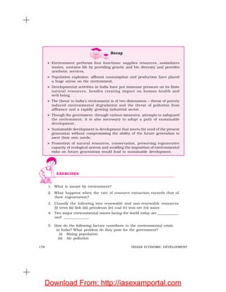 176 INDIAN ECONOMIC DEVELOPMENT
1. What is meant by environment?
2. What happens when the rate of resource extraction exceeds that of
their regeneration?
3. Classify the following into renewable and non-renewable resources
(i) trees (ii) fish (iii) petroleum (iv) coal (v) iron-ore (vi) water.
4. Two major environmental issues facing the world today are ____________
and _____________.
5. How do the following factors contribute to the environmental crisis
in India? What problem do they pose for the government?
(i) Rising population
(ii) Air pollution
EXERCISES
Recap
Environment performs four functions: supplies resources, assimilates
wastes, sustains life by providing genetic and bio diversity and provides
aesthetic services.
Population explosion, affluent consumption and production have placed
a huge stress on the environment.
Developmental activities in India have put immense pressure on its finite
natural resources, besides creating impact on human health and
well-being.
The threat to India’s environment is of two dimensions —threat of poverty
induced environmental degradation and the threat of pollution from
affluence and a rapidly growing industrial sector.
Though the government, through various measures, attempts to safeguard
the environment, it is also necessary to adopt a path of sustainable
development.
Sustainable development is development that meets the need of the present
generation without compromising the ability of the future generation to
meet their own needs.
Promotion of natural resources, conservation, preserving regenerative
capacity of ecological system and avoiding the imposition of environmental
risks on future generations would lead to sustainable development.
Download From: http://iasexamportal.com
 
