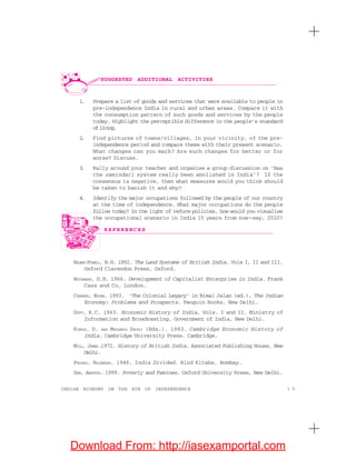 1 5INDIAN ECONOMY ON THE EVE OF INDEPENDENCE
R E F E R E N C E S
SUGGESTED ADDITIONAL ACTIVITIES
1. Prepare a list of goods and services that were available to people in
pre-independence India in rural and urban areas. Compare it with
the consumption pattern of such goods and services by the people
today. Highlight the perceptible difference in the people’s standard
ofliving.
2. Find pictures of towns/villages, in your vicinity, of the pre-
independence period and compare these with their present scenario.
What changes can you mark? Are such changes for better or for
worse? Discuss.
3. Rally around your teacher and organise a group discussion on ‘Has
the zamindari system really been abolished in India’? If the
consensus is negative, then what measures would you think should
be taken to banish it and why?
4. Identify the major occupations followed by the people of our country
at the time of independence. What major occupations do the people
follow today? In the light of reform policies, how would you visualise
the occupational scenario in India 15 years from now—say, 2020?
BADEN-POWELL, B.H. 1892. The Land Systems of British India, Vols I, II and III.
Oxford Clarendon Press, Oxford.
BUCHANAN, D.H. 1966. Development of Capitalist Enterprise in India. Frank
Cass and Co, London.
CHANDRA, BIPAN. 1993. ‘The Colonial Legacy’ in Bimal Jalan (ed.), The Indian
Economy: Problems and Prospects. Penguin Books, New Delhi.
DUTT, R.C. 1963. Economic History of India, Vols. I and II. Ministry of
Information and Broadcasting, Government of India, New Delhi.
KUMAR, D. AND MEGHNAD DESAI (Eds.). 1983. Cambridge Economic History of
India. Cambridge University Press, Cambridge.
MILL, JAMES.1972. History of British India. Associated Publishing House, New
Delhi.
PRASAD, RAJENDRA. 1946. India Divided. Hind Kitabs, Bombay.
SEN, AMARTYA. 1999. Poverty and Famines. Oxford University Press, New Delhi.
Download From: http://iasexamportal.com
 