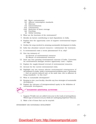177ENVIRONMENT AND SUSTAINABLE DEVELOPMENT
(iii) Water contamination
(iv) Affluent consumption standards
(v) Illiteracy
(vi) Industrialisation
(vii) Urbanisation
(viii) Reduction of forest coverage
(ix) Poaching
(x) Global warming.
6. What are the functions of the environment?
7. Identify six factors contributing to land degradation in India.
8. Explain how the opportunity costs of negative environmental impact
are high.
9. Outline the steps involved in attaining sustainable development in India.
10. India has abundant natural resources —substantiate the statement.
11. Is environmental crisis a recent phenomenon? If so, why?
12. Give two instances of
(a) Overuse of environmental resources
(b) Misuse of environmental resources.
13. State any four pressing environmental concerns of India. Correction
for environmental damages involves opportunity costs — explain.
14. Explain the supply-demand reversal of environmental resources.
15. Account for the current environmental crisis.
16. Highlight any two serious adverse environmental consequences of
development in India. India’s environmental problems pose a dichotomy
— they are poverty induced and, at the same time, due to affluence in
living standards — is this true?
17. What is sustainable development?
18. Keeping in view your locality, describe any four strategies of sustainable
development.
19. Explain the relevance of intergenerational equity in the definition of
sustainable development.
1. Suppose 70 lakh cars are added every year to the roads of metropolitans.
Which type of resources do you think are undergoing depletion? Discuss.
2. Make a list of items that can be recycled.
SUGGESTED ADDITIONAL ACTIVITIES
Download From: http://iasexamportal.com
 