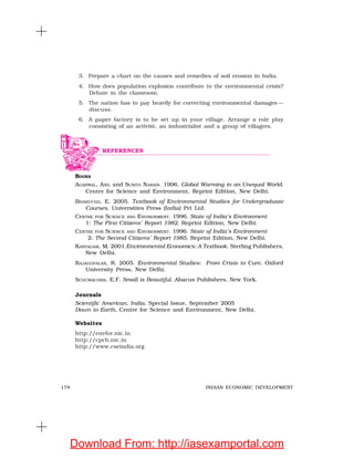 178 INDIAN ECONOMIC DEVELOPMENT
3. Prepare a chart on the causes and remedies of soil erosion in India.
4. How does population explosion contribute to the environmental crisis?
Debate in the classroom.
5. The nation has to pay heavily for correcting environmental damages —
discuss.
6. A paper factory is to be set up in your village. Arrange a role play
consisting of an activist, an industrialist and a group of villagers.
BOOKS
AGARWAL, ANIL and SUNITA NARAIN. 1996. Global Warming in an Unequal World.
Centre for Science and Environment, Reprint Edition, New Delhi.
BHARUCHA, E. 2005. Textbook of Environmental Studies for Undergraduate
Courses, Universities Press (India) Pvt Ltd.
CENTRE FOR SCIENCE AND ENVIRONMENT. 1996. State of India’s Environment
1: The First Citizens’ Report 1982. Reprint Edition, New Delhi.
CENTRE FOR SCIENCE AND ENVIRONMENT. 1996. State of India’s Environment
2: The Second Citizens’ Report 1985, Reprint Edition, New Delhi.
KARPAGAM, M. 2001.Environmental Economics: A Textbook. Sterling Publishers,
New Delhi.
RAJAGOPALAN, R. 2005. Environmental Studies: From Crisis to Cure. Oxford
University Press, New Delhi.
SCHUMACHER, E.F. Small is Beautiful. Abacus Publishers, New York.
Journals
Scientific American, India, Special Issue, September 2005
Down to Earth, Centre for Science and Environment, New Delhi.
Websites
http://envfor.nic.in
http://cpcb.nic.in
http://www.cseindia.org
REFERENCES
Download From: http://iasexamportal.com
 