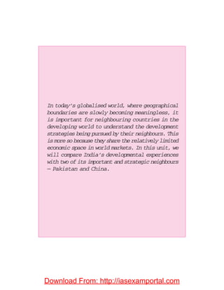 In today’s globalised world, where geographical
boundaries are slowly becoming meaningless, it
is important for neighbouring countries in the
developing world to understand the development
strategies being pursued by their neighbours. This
is more so because they share the relatively limited
economic space in world markets. In this unit, we
will compare India’s developmental experiences
with two of its important and strategic neighbours
— Pakistan and China.
Download From: http://iasexamportal.com
 