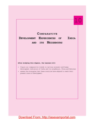 After studying this chapter, the learners will
• figure out comparative trends in various economic and human
development indicators of India and its neighbours, China and Pakistan
• assess the strategies that these countries have adopted to reach their
present state of development.
COMPARATIVE
DEVELOPMENT EXPERIENCES OF INDIA
AND ITS NEIGHBOURS
10
Download From: http://iasexamportal.com
 