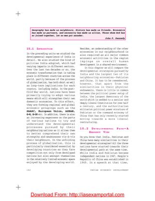 182 INDIAN ECONOMIC DEVELOPMENT
10.1 INTRODUCTION
In the preceding units we studied the
developmental experience of India in
detail. We also studied the kind of
policies India adopted, which had
varying impacts in different sectors.
Over the last two decades or so, the
economic transformation that is taking
place in different countries across the
world, partly because of the process
of globalisation, has both short as well
as long-term implications for each
country, including India. In the post-
Cold War world, nations have been
primarily trying to adopt various
means which will strengthen their own
domestic economies. To this effect,
they are forming regional and global
economic groupings such as the
SAARC, European Union, ASEAN,
G-8, G-20 etc. In addition, there is also
an increasing eagerness on the parts
of various nations to try and
understand the developmental
processes pursued by their
neighbouring nations as it allows them
to better comprehend their own
strengths and weaknesses vis-à-vis
their neighbours. In the unfolding
process of globalisation, this is
particularly considered essential by
developing countries as they face
competition not only from developed
nations but also amongst themselves
in the relatively limited economic space
enjoyed by the developing world.
Besides, an understanding of the other
economies in our neighbourhood is
also required as all major common
economic activities in the region
impinge on overall human
development in a shared environment.
In this chapter we will compare the
developmental strategies pursued by
India and the largest two of its
neighbouring economies—Pakistan
and China. It has to be remembered,
however, that apart from the
similarities in their physical
endowments, there is little in common
between the political power setup of
India, the largest democracy of the
world which is wedded to a secular and
deeply liberal Constitution for over half
a century, and the authoritarian
militarist political power structure of
Pakistan or the command economy of
China that has only recently started
moving towards a more liberal
restructuring.
10.2 DE V E L O P M E N T A L PA T H — A
SNAPSHOT VIEW
Do you know that India, Pakistan and
China have many similarities in their
developmental strategies? All the three
nations have started towards their
developmental path at the same time.
While India and Pakistan became
independent nations in 1947, People’s
Republic of China was established in
1949. In a speech at that time,
Geography has made us neighbours. History has made us friends. Economics
has made us partners, and necessity has made us allies. Those whom God has
so joined together, let no man put asunder.
John F. Kennedy
Download From: http://iasexamportal.com
 