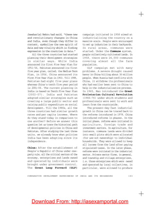 183COMPARATIVE DEVELOPMENT EXPERIENCES OF INDIA AND ITS NEIGHBOURS
Jawaharlal Nehru had said, “these new
and revolutionary changes in China
and India, even though they differ in
content, symbolise the new spirit of
Asia and new vitality which is finding
expression in the countries in Asia.”
All the three countries had started
planning their development strategies
in similar ways. While India
announced its first Five Year Plan for
1951-56, Pakistan announced its first
five year plan, called, the Medium Term
Plan, in 1956. China announced its
First Five Year Plan in 1953. Till 1998,
Pakistan had eight five year plans
whereas China’s tenth five year period
is 2001-06. The current planning in
India is based on Tenth Five Year Plan
(2002-07). India and Pakistan
adopted similar strategies such as
creating a large public sector and
raising public expenditure on social
development. Till the 1980s, all the
three countries had similar growth
rates and per capita incomes. Where
do they stand today in comparison to
one another? Before we answer this
question let us trace the historical path
of developmental policies in China and
Pakistan. After studying the last three
units, we already know what policies
India has been adopting since its
independence.
China: After the establishment of
People’s Republic of China under one-
partyrule,allthecriticalsectorsofthe
economy, enterprises and lands owned
and operated by individuals were
brought under government control.
The Great Leap Forward (GLF)
campaign initiated in 1958 aimed at
industrialising the country on a
massive scale. People were encouraged
to set up industries in their backyards.
In rural areas, communes were
started. Under the Commune system,
people collectively cultivated lands. In
1958, there were 26,000 communes
covering almost all the farm
population.
GLF campaign met with many
problems. A severe drought caused
havoc in China killing about 30 million
people. When Russia had conflicts with
China, it withdrew its professionals
who had earlier been sent to China to
help in the industrialisation process.
In 1965, Mao introduced the Great
Proletarian Cultural Revolution
(1966-76) under which students and
professionals were sent to work and
learn from the countryside.
The present-day fast industrial
growth in China can be traced back to
the reforms introduced in 1978. China
introduced reforms in phases. In the
initial phase, reforms were initiated in
agriculture, foreign trade and
investment sectors. In agriculture, for
instance, commune lands were divided
into small plots which were allocated
(for use not ownership) to individual
households. They were allowed to keep
all income from the land after paying
stipulated taxes. In the later phase,
reforms were initiated in the industrial
sector. Private sector firms, in general,
and township and village enterprises,
i.e. those enterprises which were owned
and operated by local collectives, in
particular, were allowed to produce
Download From: http://iasexamportal.com
 