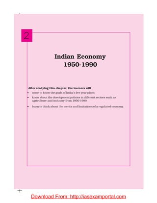 After studying this chapter, the learners will
• come to know the goals of India’s five year plans
• know about the development policies in different sectors such as
agriculture and industry from 1950-1990
• learn to think about the merits and limitations of a regulated economy.
Indian Economy
1950-1990
2
Download From: http://iasexamportal.com
 
