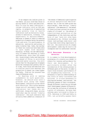 190 INDIAN ECONOMIC DEVELOPMENT
If we compare the indices given in
the Table, you will find that China is
moving ahead of India and Pakistan.
This is true for many indicators —
income indicator such as GDP per
capita, or proportion of population
below poverty line or health
indicators such as mortality rates,
access to sanitation, literacy, life
expectancy or malnourishment.
Pakistan is ahead of India in reducing
proportion of people below the poverty
line and also its performance in
education, sanitation and access to
water is better than India. But neither
of these two countries have been able
to save women from maternal
mortality. In China, for one lakh births,
only 50 women die whereas in India
and Pakistan, more than 500 women
die. Surprisingly India and Pakistan
are ahead of China in providing
improved water sources. You will
notice that for the proportion of people
below the international poverty rate of
$1 a day, both China and Pakistan are
in similar positions whereas the
proportion is almost two times higher
for India. Find out for yourself how
these differences occur.
In dealing with or making
judgements on such questions,
however, we should also note a
problem with using the human
development indicators given above
with conviction. This occurs because
these are all extremely important
indicators; but these are not
sufficient. Along with these, we also
need what may be called ‘liberty
indicators’. One such indicator has
actually been added as a measure of
‘the extent of democratic participation
in social and political decision-
making’ but it has not been given any
extra weight. Some obvious ‘liberty
indicators’ like measures of ‘the extent
of Constitutional protection given to
rights of citizens’ or ‘the extent of
constitutional protection of the
Independence of the Judiciary and the
Rule of Law’ have not even been
introduced so far. Without including
these (and perhaps some more) and
giving them overriding importance in
the list, the construction of a human
development index may be said to be
incomplete and its usefulness limited.
10.6 DEVELOPMENT STRATEGIES — AN
APPRAISAL
It is common to find developmental
strategies of a country as a model to
others for lessons and guidance for
their own development. It is
particularly evident after the
introduction of the reform process in
different parts of the world. In order to
learn from economic performance of
our neighbouring countries, it is
necessary to have an understanding of
the roots of their successes and
failures. It is also necessary to
distinguish between, and contrast, the
different phases of their strategies.
Though different countries go through
their development phases differently,
let us take the initiation of reforms as
a point of reference. We know that
reforms were initiated in China in
1978, Pakistan in 1988 and India in
1991. Let us briefly assess their
Download From: http://iasexamportal.com
 