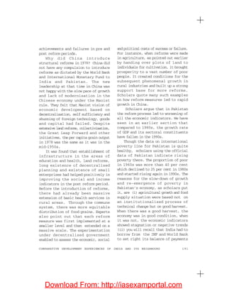 191COMPARATIVE DEVELOPMENT EXPERIENCES OF INDIA AND ITS NEIGHBOURS
achievements and failures in pre and
post reform periods.
Why did China introduce
structural reforms in 1978? China did
not have any compulsion to introduce
reforms as dictated by the World Bank
and International Monetary Fund to
India and Pakistan. The new
leadership at that time in China was
not happy with the slow pace of growth
and lack of modernisation in the
Chinese economy under the Maoist
rule. They felt that Maoist vision of
economic development based on
decentralisation, self sufficiency and
shunning of foreign technology, goods
and capital had failed. Despite
extensive land reforms, collectivisation,
the Great Leap Forward and other
initiatives, the per capita grain output
in 1978 was the same as it was in the
mid-1950s.
It was found that establishment of
infrastructure in the areas of
education and health, land reforms,
long existence of decentralised
planning and existence of small
enterprises had helped positively in
improving the social and income
indicators in the post reform period.
Before the introduction of reforms,
there had already been massive
extension of basic health services in
rural areas. Through the commune
system, there was more equitable
distribution of food grains. Experts
also point out that each reform
measure was first implemented at a
smaller level and then extended on a
massive scale. The experimentation
under decentralised government
enabled to assess the economic, social
and political costs of success or failure.
For instance, when reforms were made
in agriculture, as pointed out earlier
by handing over plots of land to
individuals for cultivation, it brought
prosperity to a vast number of poor
people. It created conditions for the
subsequent phenomenal growth in
rural industries and built up a strong
support base for more reforms.
Scholars quote many such examples
on how reform measures led to rapid
growth in China.
Scholars argue that in Pakistan
the reform process led to worsening of
all the economic indicators. We have
seen in an earlier section that
compared to 1980s, the growth rate
of GDP and its sectoral constituents
have fallen in the 1990s.
Though the data on international
poverty line for Pakistan is quite
healthy, scholars using the official
data of Pakistan indicate rising
poverty there. The proportion of poor
in 1960s was more than 40 per cent
which declined to 25 per cent in 1980s
and started rising again in 1990s. The
reasons for the slow-down of growth
and re-emergence of poverty in
Pakistan’s economy, as scholars put
it, are (i) agricultural growth and food
supply situation were based not on
an institutionalised process of
technical change but on good harvest.
When there was a good harvest, the
economy was in good condition, when
it was not, the economic indicators
showed stagnation or negative trends
(ii) you will recall that India had to
borrow from the IMF and World Bank
to set right its balance of payments
Download From: http://iasexamportal.com
 
