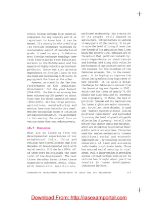 193COMPARATIVE DEVELOPMENT EXPERIENCES OF INDIA AND ITS NEIGHBOURS
crisis; foreign exchange is an essential
component for any country and it is
important to know how it can be
earned. If a country is able to build up
its foreign exchange earnings by
sustainable export of manufactured
goods, it need not worry. In Pakistan
most foreign exchange earnings came
from remittances from Pakistani
workers in the Middle-east and the
exports of highly volatile agricultural
products; there was also growing
dependence on foreign loans on the
one hand and increasing difficulty in
paying back the loans on the other.
However, as stated in the ‘One Year
Performance of the (Pakistan)
Government’ for the year August
2004–2005, the Pakistan economy has
been witnessing GDP growth at about
8 per cent for three consecutive years
(2002–2005). All the three sectors,
agriculture, manufacturing and
service, have contributed to this trend.
Besides facing high rates of inflation
and rapid privatisation, the government
is increasing the expenditure on
various areas that can reduce poverty.
10.7 CONCLUSION
What are we learning from the
developmental experiences of our
neighbours? India, China and
Pakistan have travelled more than five
decades of developmental path with
varied results. Till the late 1970s, all
of them were maintaining the same
level of low development. The last
three decades have taken these
countries to different levels. India,
with democratic institutions,
performed moderately, but a majority
of its people still depend on
agriculture. Infrastructure is lacking
in many parts of the country. It is yet
to raise the level of living of more than
one-fourth of its population that lives
below the poverty line. Scholars are of
the opinion that political instability,
over-dependence on remittances
and foreign aid along with volatile
performance of agriculture sector are
the reasons for the slowdown of the
Pakistan economy. Yet, in the recent
past, it is hoping to improve the
situation by maintaining high rates of
GDP growth. It is also a great
challenge for Pakistan to recover from
the devastating earthquake in 2005,
which took the lives of nearly 75,000
people and also resulted in enormous
loss to property. In China, the lack of
political freedom and its implications
for human rights are major concerns;
yet, in the last three decades, it used
the ‘market system without losing
political commitment’ and succeeded
in raising the level of growth alongwith
alleviation of poverty. You will also
notice that unlike India and Pakistan,
which are attempting to privatise their
public sector enterprises, China has
used the market mechanism to ‘create
additional social and economic
opportunities’. By retaining collective
ownership of land and allowing
individuals to cultivate lands, China
has ensured social security in rural
areas. Public intervention in providing
social infrastructure even prior to
reforms has brought about positive
results in human development
indicators in China.
Download From: http://iasexamportal.com
 