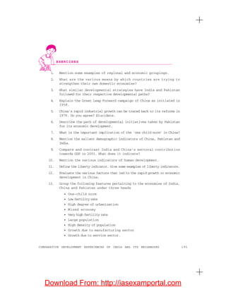 195COMPARATIVE DEVELOPMENT EXPERIENCES OF INDIA AND ITS NEIGHBOURS
1. Mention some examples of regional and economic groupings.
2. What are the various means by which countries are trying to
strengthen their own domestic economies?
3. What similar developmental strategies have India and Pakistan
followed for their respective developmental paths?
4. Explain the Great Leap Forward campaign of China as initiated in
1958.
5. China’s rapid industrial growth can be traced back to its reforms in
1978. Do you agree? Elucidate.
6. Describe the path of developmental initiatives taken by Pakistan
for its economic development.
7. What is the important implication of the ‘one child norm’ in China?
8. Mention the salient demographic indicators of China, Pakistan and
India.
9. Compare and contrast India and China’s sectoral contribution
towards GDP in 2003. What does it indicate?
10. Mention the various indicators of human development.
11. Define the liberty indicator. Give some examples of liberty indicators.
12. Evaluate the various factors that led to the rapid growth in economic
development in China.
13. Group the following features pertaining to the economies of India,
China and Pakistan under three heads
• One-child norm
• Low fertility rate
• High degree of urbanisation
• Mixed economy
• Very high fertility rate
• Large population
• High density of population
• Growth due to manufacturing sector
• Growth due to service sector.
EXERCISES
Download From: http://iasexamportal.com
 