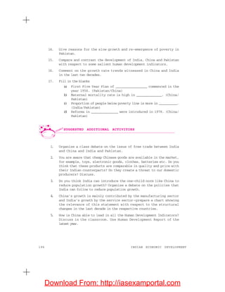196 INDIAN ECONOMIC DEVELOPMENT
14. Give reasons for the slow growth and re-emergence of poverty in
Pakistan.
15. Compare and contrast the development of India, China and Pakistan
with respect to some salient human development indicators.
16. Comment on the growth rate trends witnessed in China and India
in the last two decades.
17. Fill in the blanks
(a) First Five Year Plan of ________________ commenced in the
year 1956. (Pakistan/China)
(b) Maternal mortality rate is high in _____________. (China/
Pakistan)
(c) Proportion of people below poverty line is more in __________.
(India/Pakistan)
(d) Reforms in ______________ were introduced in 1978. (China/
Pakistan)
1. Organise a class debate on the issue of free trade between India
and China and India and Pakistan.
2. You are aware that cheap Chinese goods are available in the market,
for example, toys, electronic goods, clothes, batteries etc. Do you
think that these products are comparable in quality and price with
their Indian counterparts? Do they create a threat to our domestic
producers? Discuss.
3. Do you think India can introduce the one-child norm like China to
reduce population growth? Organise a debate on the policies that
India can follow to reduce population growth.
4. China’s growth is mainly contributed by the manufacturing sector
and India’s growth by the service sector—prepare a chart showing
the relevance of this statement with respect to the structural
changes in the last decade in the respective countries.
5. How is China able to lead in all the Human Development Indicators?
Discuss in the classroom. Use Human Development Report of the
latest year.
SUGGESTED ADDITIONAL ACTIVITIES
Download From: http://iasexamportal.com
 
