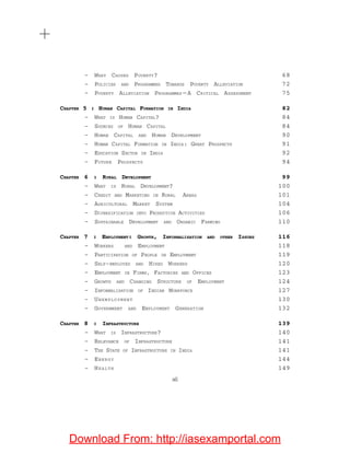 – WHAT CAUSES POVERTY? 68
– POLICIES AND PROGRAMMES TOWARDS POVERTY ALLEVIATION 72
– POVERTY ALLEVIATION PROGRAMMES — A CRITICAL ASSESSMENT 75
CHAPTER 5 : HUMAN CAPITAL FORMATION IN INDIA 82
– WHAT IS HUMAN CAPITAL? 84
– SOURCES OF HUMAN CAPITAL 84
– HUMAN CAPITAL AND HUMAN DEVELOPMENT 90
– HUMAN CAPITAL FORMATION IN INDIA: GREAT PROSPECTS 91
– EDUCATION SECTOR IN INDIA 92
– FUTURE PROSPECTS 94
CHAPTER 6 : RURAL DEVELOPMENT 99
– WHAT IS RURAL DEVELOPMENT? 100
– CREDIT AND MARKETING IN RURAL AREAS 101
– AGRICULTURAL MARKET SYSTEM 104
– DIVERSIFICATION INTO PRODUCTIVE ACTIVITIES 106
– SUSTAINABLE DEVELOPMENT AND ORGANIC FARMING 110
CHAPTER 7 : EMPLOYMENT: GROWTH, INFORMALISATION AND OTHER ISSUES 116
– WORKERS AND EMPLOYMENT 118
– PARTICIPATION OF PEOPLE IN EMPLOYMENT 119
– SELF-EMPLOYED AND HIRED WORKERS 120
– EMPLOYMENT IN FIRMS, FACTORIES AND OFFICES 123
– GROWTH AND CHANGING STRUCTURE OF EMPLOYMENT 124
– INFORMALISATION OF INDIAN WORKFORCE 127
– UNEMPLOYMENT 130
– GOVERNMENT AND EMPLOYMENT GENERATION 132
CHAPTER 8 : INFRASTRUCTURE 139
– WHAT IS INFRASTRUCTURE? 140
– RELEVANCE OF INFRASTRUCTURE 141
– THE STATE OF INFRASTRUCTURE IN INDIA 141
– ENERGY 144
– HEALTH 149
xii
Download From: http://iasexamportal.com
 