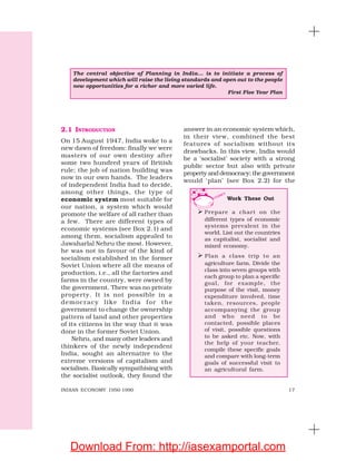 17INDIAN ECONOMY 1950-1990
2.1 INTRODUCTION
On 15 August 1947, India woke to a
new dawn of freedom: finally we were
masters of our own destiny after
some two hundred years of British
rule; the job of nation building was
now in our own hands. The leaders
of independent India had to decide,
among other things, the type of
economic system most suitable for
our nation, a system which would
promote the welfare of all rather than
a few. There are different types of
economic systems (see Box 2.1) and
among them, socialism appealed to
Jawaharlal Nehru the most. However,
he was not in favour of the kind of
socialism established in the former
Soviet Union where all the means of
production, i.e., all the factories and
farms in the country, were owned by
the government. There was no private
property. It is not possible in a
democracy like India for the
government to change the ownership
pattern of land and other properties
of its citizens in the way that it was
done in the former Soviet Union.
Nehru, and many other leaders and
thinkers of the newly independent
India, sought an alternative to the
extreme versions of capitalism and
socialism. Basically sympathising with
the socialist outlook, they found the
answer in an economic system which,
in their view, combined the best
features of socialism without its
drawbacks. In this view, India would
be a ‘socialist’ society with a strong
public sector but also with private
property and democracy; the government
would ‘plan’ (see Box 2.2) for the
The central objective of Planning in India... is to initiate a process of
development which will raise the living standards and open out to the people
new opportunities for a richer and more varied life.
First Five Year Plan
Work These Out
Prepare a chart on the
different types of economic
systems prevalent in the
world. List out the countries
as capitalist, socialist and
mixed economy.
Plan a class trip to an
agriculture farm. Divide the
class into seven groups with
each group to plan a specific
goal, for example, the
purpose of the visit, money
expenditure involved, time
taken, resources, people
accompanying the group
and who need to be
contacted, possible places
of visit, possible questions
to be asked etc. Now, with
the help of your teacher,
compile these specific goals
and compare with long-term
goals of successful visit to
an agricultural farm.
Download From: http://iasexamportal.com
 