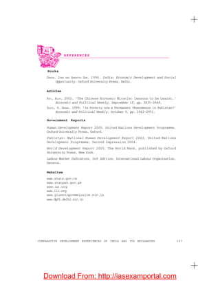 197COMPARATIVE DEVELOPMENT EXPERIENCES OF INDIA AND ITS NEIGHBOURS
Books
DREZE, JEAN AND AMARTYA SEN. 1996. India: Economic Development and Social
Opportunity. Oxford University Press, Delhi.
Articles
RAY, ALOK. 2002. ‘The Chinese Economic Miracle: Lessons to be Learnt.’
Economic and Political Weekly, September 14, pp. 3835-3848.
ZAIDI, S. AKBAR. 1999. ‘Is Poverty now a Permanent Phenomenon in Pakistan?’
Economic and Political Weekly, October 9, pp. 2943-2951.
Government Reports
Human Development Report 2005, United Nations Development Programme,
Oxford University Press, Oxford.
Pakistan: National Human Development Report 2003, United Nations
Development Programme, Second Impression 2004.
World Development Report 2005, The World Bank, published by Oxford
University Press, New York.
Labour Market Indicators, 3rd Edition, International Labour Organisation,
Geneva.
Websites
www.stats.gov.cn
www.statpak.gov.pk
www.un.org
www.ilo.org
www.planningcommission.nic.in
www.dgft.delhi.nic.in
R E F E R E N C E S
Download From: http://iasexamportal.com
 
