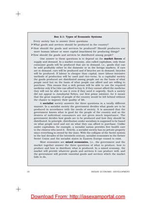 18 INDIAN ECONOMIC DEVELOPMENT
Box 2.1: Types of Economic Systems
Every society has to answer three questions
What goods and services should be produced in the country?
How should the goods and services be produced? Should producers use
more human labour or more capital (machines) for producing things?
How should the goods and services be distributed among people?
One answer to these questions is to depend on the market forces of
supply and demand. In a market economy, also called capitalism, only those
consumer goods will be produced that are in demand, i.e., goods that can
be sold profitably either in the domestic or in the foreign markets. If cars
are in demand, cars will be produced and if bicycles are in demand, bicycles
will be produced. If labour is cheaper than capital, more labour-intensive
methods of production will be used and vice-versa. In a capitalist society
the goods produced are distributed among people not on the basis of what
people need but on the basis of what people can afford and are willing to
purchase. This means that a sick person will be able to use the required
medicine only if he/she can afford to buy it; if they cannot afford the medicine
they will not be able to use it even if they need it urgently. Such a society
did not appeal to Jawaharlal Nehru, our first prime minister, for it meant
that the great majority of people of the country would be left behind without
the chance to improve their quality of life.
A socialist society answers the three questions in a totally different
manner. In a socialist society the government decides what goods are to be
produced in accordance with the needs of society. It is assumed that the
government knows what is good for the people of the country and so the
desires of individual consumers are not given much importance. The
government decides how goods are to be produced and how they should be
distributed. In principle, distribution under socialism is supposed to be based
on what people need and not on what they can afford to purchase. Unlike
under capitalism, for example, a socialist nation provides free health care
to the citizens who need it. Strictly, a socialist society has no private property
since everything is owned by the state. With the collapse of the Soviet system
in the last decades of the twentieth century, socialist economies in the former
Soviet Union and the socialist states in Eastern Europe ceased to exist.
Most economies are mixed economies, i.e., the government and the
market together answer the three questions of what to produce, how to
produce and how to distribute what is produced. In a mixed economy, the
market will provide whatever goods and services it can produce well, and
the government will provide essential goods and services which the market
fails to do.
Download From: http://iasexamportal.com
 