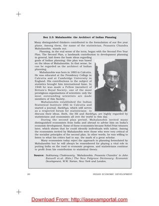 20 INDIAN ECONOMIC DEVELOPMENT
Box 2.3: Mahalanobis: the Architect of Indian Planning
Many distinguished thinkers contributed to the formulation of our five year
plans. Among them, the name of the statistician, Prasanta Chandra
Mahalanobis, stands out.
Planning, in the real sense of the term, began with the Second Five Year
Plan. The Second Plan, a landmark contribution to development planning
in general, laid down the basic ideas regarding
goals of Indian planning; this plan was based
on the ideas of Mahalanobis. In that sense, he
can be regarded as the architect of Indian
planning.
Mahalanobis was born in 1893 in Calcutta.
He was educated at the Presidency College in
Calcutta and at Cambridge University in
England. His contributions to the subject of
statistics brought him international fame. In
1946 he was made a Fellow (member) of
Britain’s Royal Society, one of the most
prestigious organisations of scientists; only the
most outstanding scientists are made
members of this Society.
Mahalanobis established the Indian
Statistical Institute (ISI) in Calcutta and
started a journal, Sankhya, which still serves
as a respected forum for statisticians to
discuss their ideas. Both, the ISI and Sankhya, are highly regarded by
statisticians and economists all over the world to this day.
During the second plan period, Mahalanobis invited many
distinguished economists from India and abroad to advise him on India’s
economic development. Some of these economists became Nobel Prize winners
later, which shows that he could identify individuals with talent. Among
the economists invited by Mahalanobis were those who were very critical of
the socialist principles of the second plan. In other words, he was willing to
listen to what his critics had to say, the mark of a great scholar.
Many economists today reject the approach to planning formulated by
Mahalanobis but he will always be remembered for playing a vital role in
putting India on the road to economic progress, and statisticians continue
to profit from his contribution to statistical theory.
Source: Sukhamoy Chakravarty, ‘Mahalanobis, Prasanta Chandra’ in John
Eatwell et.al, (Eds.) The New Palgrave Dictionary: Economic
Development, W.W. Norton, New York and London.
Download From: http://iasexamportal.com
 