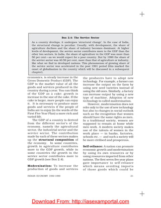 21INDIAN ECONOMY 1950-1990
economics, is steady increase in the
Gross Domestic Product (GDP). The
GDP is the market value of all the
goods and services produced in the
country during a year. You can think
of the GDP as a cake: growth is
increase in the size of the cake. If the
cake is larger, more people can enjoy
it. It is necessary to produce more
goods and services if the people of
India are to enjoy (in the words of the
First Five Year Plan) a more rich and
varied life.
The GDP of a country is derived
from the different sector’s of the
economy, namely the agricultural
sector, the industrial sector and the
service sector. The contribution
made by each of these sectors makes
up the structural composition of
the economy. In some countries,
growth in agriculture contributes
more to the GDP growth, while in
some countries the growth in the
service sector contributes more to
GDP growth (see Box 2.4).
Modernisation: To increase the
production of goods and services
the producers have to adopt new
technology. For example, a farmer can
increase the output on the farm by
using new seed varieties instead of
using the old ones. Similarly, a factory
can increase output by using a new
type of machine. Adoption of new
technology is called modernisation.
However, modernisation does not
refer only to the use of new technology
but also to changes in social outlook
such as the recognition that women
should have the same rights as men.
In a traditional society, women are
supposed to remain at home while
men work. A modern society makes
use of the talents of women in the
work place — in banks, factories,
schools etc. — and such a society will
be more civilised and prosperous.
Self-reliance: A nation can promote
economic growth and modernisation
by using its own resources or by
using resources imported from other
nations. The first seven five year plans
gave importance to self-reliance
which means avoiding imports
of those goods which could be
Box 2.4: The Service Sector
As a country develops, it undergoes ‘structural change’. In the case of India,
the structural change is peculiar. Usually, with development, the share of
agriculture declines and the share of industry becomes dominant. At higher
levels of development, the service sector contributes more to the GDP than the
other two sectors. In India, the share of agriculture in the GDP was more than
50 per cent—as we would expect for a poor country. But by 1990 the share of
the service sector was 40.59 per cent, more than that of agriculture or industry,
like what we find in developed nations. This phenomenon of growing share of
the service sector was accelerated in the post 1991 period (this marked the
onset of globalisation in the country which will be discussed in a subsequent
chapter).
Download From: http://iasexamportal.com
 