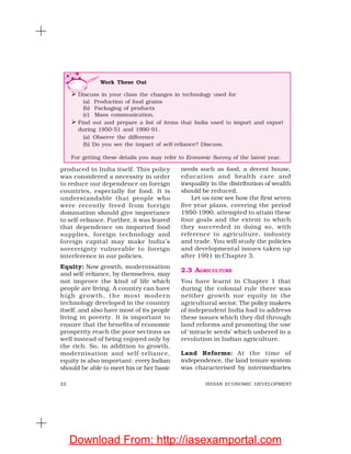 22 INDIAN ECONOMIC DEVELOPMENT
produced in India itself. This policy
was considered a necessity in order
to reduce our dependence on foreign
countries, especially for food. It is
understandable that people who
were recently freed from foreign
domination should give importance
to self-reliance. Further, it was feared
that dependence on imported food
supplies, foreign technology and
foreign capital may make India’s
sovereignty vulnerable to foreign
interference in our policies.
Equity: Now growth, modernisation
and self-reliance, by themselves, may
not improve the kind of life which
people are living. A country can have
high growth, the most modern
technology developed in the country
itself, and also have most of its people
living in poverty. It is important to
ensure that the benefits of economic
prosperity reach the poor sections as
well instead of being enjoyed only by
the rich. So, in addition to growth,
modernisation and self-reliance,
equity is also important: every Indian
should be able to meet his or her basic
needs such as food, a decent house,
education and health care and
inequality in the distribution of wealth
should be reduced.
Let us now see how the first seven
five year plans, covering the period
1950-1990, attempted to attain these
four goals and the extent to which
they succeeded in doing so, with
reference to agriculture, industry
and trade. You will study the policies
and developmental issues taken up
after 1991 in Chapter 3.
2.3 AGRICULTURE
You have learnt in Chapter 1 that
during the colonial rule there was
neither growth nor equity in the
agricultural sector. The policy makers
of independent India had to address
these issues which they did through
land reforms and promoting the use
of ‘miracle seeds’ which ushered in a
revolution in Indian agriculture.
Land Reforms: At the time of
independence, the land tenure system
was characterised by intermediaries
Work These Out
Discuss in your class the changes in technology used for
(a) Production of food grains
(b) Packaging of products
(c) Mass communication.
Find out and prepare a list of items that India used to import and export
during 1950-51 and 1990-91.
(a) Observe the difference
(b) Do you see the impact of self-reliance? Discuss.
For getting these details you may refer to Economic Survey of the latest year.
Download From: http://iasexamportal.com
 