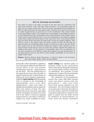 23INDIAN ECONOMY 1950-1990
(variously called zamindars, jagirdars
etc.) who merely collected rent from the
actual tillers of the soil without
contributing towards improvements
on the farm. The low productivity of
the agricultural sector forced India to
import food from the United States of
America (U.S.A.). Equity in agriculture
called for land reforms which primarily
refer to change in the ownership of
landholdings. Just a year after
independence, steps were taken to
abolish intermediaries and to make the
tillers the owners of land. The idea
behind this move was that ownership
of land would give incentives (see Box
2.5) to the tillers to invest in making
improvements provided sufficient
capital was made available to them.
Land ceiling was another policy to
promote equity in the agricultural
sector. This means fixing the maximum
size of land which could be owned by
an individual. The purpose of land
ceiling was to reduce the concentration
of land ownership in a few hands.
The abolition of intermediaries
meant that some 200 lakh tenants
came into direct contact with the
government — they were thus
freed from being exploited by the
zamindars. The ownership conferred
on tenants gave them the incentive to
increase output and this contributed
to growth in agriculture. However, the
goal of equity was not fully served
by abolition of intermediaries. In
some areas the former zamindars
Box 2.5: Ownership and Incentives
The policy of ‘land to the tiller’ is based on the idea that the cultivators will
take more interest — they will have more incentive — in increasing output if
they are the owners of the land. This is because ownership of land enables the
tiller to make profit from the increased output. Tenants do not have the incentive
to make improvements on land since it is the landowner who would benefit
more from higher output. The importance of ownership in providing incentives
is well illustrated by the carelessness with which farmers in the former Soviet
Union used to pack fruits for sale. It was not uncommon to see farmers packing
rotten fruits along with fresh fruits in the same box. Now, every farmer knows
that the rotten fruits will spoil the fresh fruits if they are packed together. This
will be a loss to the farmer since the fruits cannot be sold. So why did the
Soviet farmers do something which would so obviously result in loss for them?
The answer lies in the incentives facing the farmers. Since farmers in the
former Soviet Union did not own any land, they neither enjoyed the profits nor
suffered the losses. In the absence of ownership, there was no incentive on
the part of farmers to be efficient, which also explains the poor performance of
the agricultural sector in the Soviet Union despite availability of vast areas of
highly fertile land.
Source: Thomas Sowell, Basic Economics: A Citizen’s Guide to the Economy,
New York: Basic Books, 2004, Second Edition.
Download From: http://iasexamportal.com
 