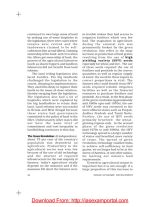 24 INDIAN ECONOMIC DEVELOPMENT
continued to own large areas of land
by making use of some loopholes in
the legislation; there were cases where
tenants were evicted and the
landowners claimed to be self-
cultivators (the actual tillers), claiming
ownership of the land; and even when
the tillers got ownership of land, the
poorest of the agricultural labourers
(such as sharecroppers and landless
labourers) did not benefit from land
reforms.
The land ceiling legislation also
faced hurdles. The big landlords
challenged the legislation in the
courts, delaying its implementation.
They used this delay to register their
lands in the name of close relatives,
thereby escaping from the legislation.
The legislation also had a lot of
loopholes which were exploited by
the big landholders to retain their
land. Land reforms were successful
in Kerala and West Bengal because
these states had governments
committed to the policy of land to the
tiller. Unfortunately other states did
not have the same level of
commitment and vast inequality in
landholding continues to this day.
The GreenRevolution: At independence,
about 75 per cent of the country’s
population was dependent on
agriculture. Productivity in the
agricultural sector was very low
because of the use of old technology
and the absence of required
infrastructure for the vast majority of
farmers. India’s agriculture vitally
depends on the monsoon and if the
monsoon fell short the farmers were
in trouble unless they had access to
irrigation facilities which very few
had. The stagnation in agriculture
during the colonial rule was
permanently broken by the green
revolution: this refers to the large
increase in production of food grains
resulting from the use of high
yielding variety (HYV) seeds
especially for wheat and rice. The use
of these seeds required the use of
fertiliser and pesticide in the correct
quantities as well as regular supply
of water; the need for these inputs in
correct proportions is vital. The
farmers who could benefit from HYV
seeds required reliable irrigation
facilities as well as the financial
resources to purchase fertiliser and
pesticide. As a result, in the first phase
of the green revolution (approximately
mid 1960s upto mid 1970s), the use
of HYV seeds was restricted to the
more affluent states such as Punjab,
Andhra Pradesh and Tamil Nadu.
Further, the use of HYV seeds
primarily benefited the wheat-
growing regions only. In the second
phase of the green revolution
(mid-1970s to mid-1980s), the HYV
technology spread to a larger number
of states and benefited more variety
of crops. The spread of green
revolution technology enabled India
to achieve self-sufficiency in food
grains; we no longer had to be at the
mercy of America, or any other nation,
for meeting our nation’s food
requirements.
Growth in agricultural output is
important but it is not enough: if a
large proportion of this increase is
Download From: http://iasexamportal.com
 