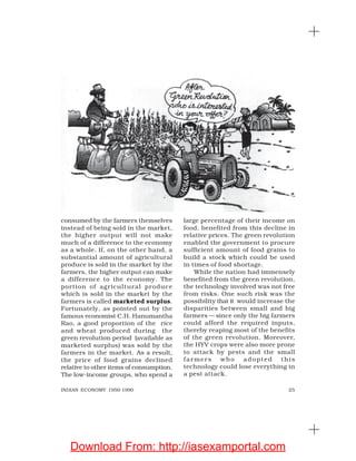 25INDIAN ECONOMY 1950-1990
consumed by the farmers themselves
instead of being sold in the market,
the higher output will not make
much of a difference to the economy
as a whole. If, on the other hand, a
substantial amount of agricultural
produce is sold in the market by the
farmers, the higher output can make
a difference to the economy. The
portion of agricultural produce
which is sold in the market by the
farmers is called marketed surplus.
Fortunately, as pointed out by the
famous economist C.H. Hanumantha
Rao, a good proportion of the rice
and wheat produced during the
green revolution period (available as
marketed surplus) was sold by the
farmers in the market. As a result,
the price of food grains declined
relative to other items of consumption.
The low-income groups, who spend a
large percentage of their income on
food, benefited from this decline in
relative prices. The green revolution
enabled the government to procure
sufficient amount of food grains to
build a stock which could be used
in times of food shortage.
While the nation had immensely
benefited from the green revolution,
the technology involved was not free
from risks. One such risk was the
possibility that it would increase the
disparities between small and big
farmers — since only the big farmers
could afford the required inputs,
thereby reaping most of the benefits
of the green revolution. Moreover,
the HYV crops were also more prone
to attack by pests and the small
farmers who adopted this
technology could lose everything in
a pest attack.
Download From: http://iasexamportal.com
 