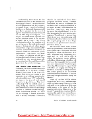 26 INDIAN ECONOMIC DEVELOPMENT
Fortunately, these fears did not
come true because of the steps taken
by the government. The government
provided loans at a low interest rate
to small farmers and subsidised
fertilisers so that small farmers could
also have access to the needed
inputs. Since the small farmers could
obtain the required inputs, the
output on small farms equalled the
output on large farms in the course
of time. As a result, the green
revolution benefited the small as well
as rich farmers. The risk of the small
farmers being ruined when pests
attack their crops was considerably
reduced by the services rendered by
research institutes established by the
government. You should note that
the green revolution would have
favoured the rich farmers only if the
state did not play an extensive role
in ensuring that the small farmer also
gains from the new technology.
The Debate Over Subsidies: The
economic justification of subsidies in
agriculture is, at present, a hotly
debated question. It is generally
agreed that it was necessary to use
subsidies to provide an incentive for
adoption of the new HYV technology
by farmers in general and small
farmers in particular. Any new
technology will be looked upon as
being risky by farmers. Subsidies
were, therefore, needed to encourage
farmers to test the new technology.
Some economists believe that once
the technology is found profitable
and is widely adopted, subsidies
should be phased out since their
purpose has been served. Further,
subsidies are meant to benefit the
farmers but a substantial amount of
fertiliser subsidy also benefits the
fertiliser industry; and among
farmers, the subsidy largely benefits
the farmers in the more prosperous
regions. Therefore, it is argued that
there is no case for continuing with
fertiliser subsidies; it does not benefit
the target group and it is a huge
burden on the government’s finances
(see also Box 2.6).
On the other hand, some believe
that the government should continue
with agricultural subsidies because
farming in India continues to be a
risky business. Most farmers are very
poor and they will not be able to
afford the required inputs without
subsidies. Eliminating subsidies will
increase the inequality between rich
and poor farmers and violate the goal
of equity. These experts argue that if
subsidies are largely benefiting the
fertiliser industry and big farmers,
the correct policy is not to abolish
subsidies but to take steps to ensure
that only the poor farmers enjoy the
benefits.
Thus, by the late 1960s, Indian
agricultural productivity had increased
sufficiently to enable the country to be
self-sufficient in food grains. This is an
achievement to be proud of. On the
negative side, some 65 per cent of the
country’s population continued to be
employed in agriculture even as late as
1990. Economists have found that as
Download From: http://iasexamportal.com
 
