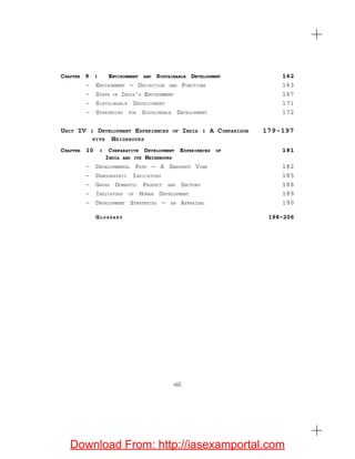 CHAPTER 9 : ENVIRONMENT AND SUSTAINABLE DEVELOPMENT 162
– ENVIRONMENT — DEFINITION AND FUNCTIONS 163
– STATE OF INDIA’S ENVIRONMENT 167
– SUSTAINABLE DEVELOPMENT 171
– STRATEGIES FOR SUSTAINABLE DEVELOPMENT 172
UNIT IV : DEVELOPMENT EXPERIENCES OF INDIA : A COMPARISON 179-197
WITH NEIGHBOURS
CHAPTER 10 : COMPARATIVE DEVELOPMENT EXPERIENCES OF 181
INDIA AND ITS NEIGHBOURS
– DEVELOPMENTAL PATH — A SNAPSHOT VIEW 182
– DEMOGRAPHIC INDICATORS 185
– GROSS DOMESTIC PRODUCT AND SECTORS 186
– INDICATORS OF HUMAN DEVELOPMENT 189
– DEVELOPMENT STRATEGIES — AN APPRAISAL 190
GL O S S A R Y 198-206
xiii
Download From: http://iasexamportal.com
 