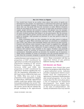 27INDIAN ECONOMY 1950-1990
a nation becomes more prosperous, the
proportion of GDP contributed by
agriculture as well as the proportion of
population working in the sector
declines considerably. In India,
between 1950 and 1990, the
proportion of GDP contributed by
agriculture declined significantly but
not the population depending on it
(67.5 per cent in 1950 to 64.9 per cent
by 1990). Why was such a large
proportion of the population engaged
in agriculture although agricultural
output could have grown with much
less people working in the sector? The
answer is that the industrial sector and
the service sector did not absorb the
people working in the agricultural
sector. Many economists call this an
important failure of our policies
followed during 1950-1990.
2.4 INDUSTRY AND TRADE
Economists have found that poor
nations can progress only if they have
a good industrial sector. Industry
provides employment which is more
stable than the employment in
agriculture; it promotes modernisation
and overall prosperity. It is for this
reason that the five year plans place
a lot of emphasis on industrial
development. You might have
studied in the previous chapter that,
at the time of independence, the
variety of industries was very narrow
Box 2.6: Prices as Signals
You would have learnt in an earlier class about how prices of goods are
determined in the market. It is important to understand that prices are signals
about the availability of goods. If a good becomes scarce, its price will rise and
those who use this good will have the incentive to make efficient decisions
about its use based on the price. If the price of water goes up because of lower
supply, people will have the incentive to use it with greater care; for example,
they may stop watering the garden to conserve water. We complain whenever
the price of petrol increases and blame it on the government. But the increase
in petrol price reflects greater scarcity and the price rise is a signal that less
petrol is available—this provides an incentive to use less petrol or look for
alternate fuels.
Some economists point out that subsidies do not allow prices to indicate
the supply of a good. When electricity and water are provided at a subsidised
rate or free, they will be used wastefully without any concern for their scarcity.
Farmers will cultivate water intensive crops if water is supplied free, although
the water resources in that region may be scarce and such crops will further
deplete the already scarce resources. If water is priced to reflect scarcity,
farmers will cultivate crops suitable to the region. Fertiliser and pesticide
subsidies result in overuse of resources which can be harmful to the
environment. Subsidies provide an incentive for wasteful use of resources.
Think about subsidies in terms of incentives and ask yourself whether it is
wise from the economic viewpoint to provide free electricity to farmers.
Download From: http://iasexamportal.com
 