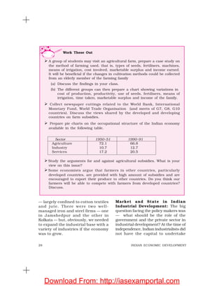 28 INDIAN ECONOMIC DEVELOPMENT
— largely confined to cotton textiles
and jute. There were two well-
managed iron and steel firms — one
in Jamshedpur and the other in
Kolkata — but, obviously, we needed
to expand the industrial base with a
variety of industries if the economy
was to grow.
Market and State in Indian
Industrial Development: The big
question facing the policy makers was
— what should be the role of the
government and the private sector in
industrial development? At the time of
independence, Indian industrialists did
not have the capital to undertake
Work These Out
A group of students may visit an agricultural farm, prepare a case study on
the method of farming used, that is, types of seeds, fertilisers, machines,
means of irrigation, cost involved, marketable surplus and income earned.
It will be beneficial if the changes in cultivation methods could be collected
from an elderly member of the farming family
(a) Discuss the findings in your class.
(b) The different groups can then prepare a chart showing variations in
cost of production, productivity, use of seeds, fertilisers, means of
irrigation, time taken, marketable surplus and income of the family.
Collect newspaper cuttings related to the World Bank, International
Monetary Fund, World Trade Organisation (and meets of G7, G8, G10
countries). Discuss the views shared by the developed and developing
countries on farm subsidies.
Prepare pie charts on the occupational structure of the Indian economy
available in the following table.
Sector 1950–51 1990–91
Agriculture 72.1 66.8
Industry 10.7 12.7
Services 17.2 20.5
Study the arguments for and against agricultural subsidies. What is your
view on this issue?
Some economists argue that farmers in other countries, particularly
developed countries, are provided with high amount of subsidies and are
encouraged to export their produce to other countries. Do you think our
farmers will be able to compete with farmers from developed countries?
Discuss.
Download From: http://iasexamportal.com
 