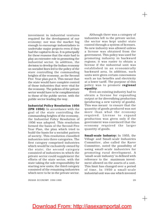 29INDIAN ECONOMY 1950-1990
investment in industrial ventures
required for the development of our
economy; nor was the market big
enough to encourage industrialists to
undertake major projects even if they
had the capital to do so. It is principally
for these reasons that the state had to
play an extensive role in promoting the
industrial sector. In addition, the
decision to develop the Indian economy
on socialist lines led to the policy of the
state controlling the commanding
heights of the economy, as the Second
Five Year plan put it. This meant that
the state would have complete control
of those industries that were vital for
the economy. The policies of the private
sector would have to be complimentary
to those of the public sector, with the
public sector leading the way.
Industrial Policy Resolution 1956
(IPR 1956): In accordance with the
goal of the state controlling the
commanding heights of the economy,
the Industrial Policy Resolution of
1956 was adopted. This resolution
formed the basis of the Second Five
Year Plan, the plan which tried to
build the basis for a socialist pattern
of society. This resolution classified
industries into three categories. The
first category comprised industries
which would be exclusively owned by
the state; the second category
consisted of industries in which the
private sector could supplement the
efforts of the state sector, with the
state taking the sole responsibility for
starting new units; the third category
consisted of the remaining industries
which were to be in the private sector.
Although there was a category of
industries left to the private sector,
the sector was kept under state
control through a system of licenses.
No new industry was allowed unless
a license was obtained from the
government. This policy was used for
promoting industry in backward
regions; it was easier to obtain a
license if the industrial unit was
established in an economically
backward area. In addition, such
units were given certain concessions
such as tax benefits and electricity
at a lower tariff. The purpose of this
policy was to promote regional
equality.
Even an existing industry had to
obtain a license for expanding
output or for diversifying production
(producing a new variety of goods).
This was meant to ensure that the
quantity of goods produced was not
more than what the economy
required. License to expand
production was given only if the
government was convinced that the
economy required the larger
quantity of goods.
Small-scale Industry: In 1955, the
Village and Small-scale Industries
Committee, also called the Karve
Committee, noted the possibility of
using small-scale industries for
promoting rural development. A
‘small-scale industry’ is defined with
reference to the maximum invest-
ment allowed on the assets of a unit.
This limit has changed over a period
of time. In 1950 a small-scale
industrial unit was one which invested
Download From: http://iasexamportal.com
 