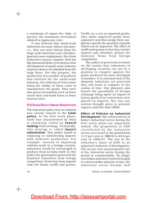 30 INDIAN ECONOMIC DEVELOPMENT
a maximum of rupees five lakh; at
present the maximum investment
allowed is rupees one crore.
It was believed that small-scale
industries are more ‘labour intensive’
i.e., they use more labour than the
large-scale industries and, therefore,
generate more employment. But these
industries cannot compete with the
big industrial firms; it is obvious that
development of small-scale industry
requires them to be shielded from the
large firms. For this purpose, the
production of a number of products
was reserved for the small-scale
industry; the criterion of reservation
being the ability of these units to
manufacture the goods. They were
also given concessions such as lower
excise duty and bank loans at lower
interest rates.
2.5 TRADE POLICY: IMPORT SUBSTITUTION
The industrial policy that we adopted
was closely related to the trade
policy. In the first seven plans,
trade was characterised by what
is commonly called an inward
looking trade strategy. Technically,
this strategy is called import
substitution. This policy aimed at
replacing or substituting imports
with domestic production. For
example, instead of importing
vehicles made in a foreign country,
industries would be encouraged to
produce them in India itself. In this
policy the government protected the
domestic industries from foreign
competition. Protection from imports
took two forms: tariffs and quotas.
Tariffs are a tax on imported goods;
they make imported goods more
expensive and discourage their use.
Quotas specify the quantity of goods
which can be imported. The effect of
tariffs and quotas is that they restrict
imports and, therefore, protect the
domestic firms from foreign
competition.
The policy of protection is based
on the notion that industries of
developing countries are not in a
position to compete against the
goods produced by more developed
economies. It is assumed that if the
domestic industries are protected
they will learn to compete in the
course of time. Our planners also
feared the possibility of foreign
exchange being spent on import of
luxury goods if no restrictions were
placed on imports. Nor was any
serious thought given to promote
exports until the mid-1980s.
Effect of Policies on Industrial
Development: The achievements of
India’s industrial sector during the
first seven plans are impressive
indeed. The proportion of GDP
contributed by the industrial
sector increased in the period from
11.8 per cent in 1950-51 to 24.6 per
cent in 1990-91. The rise in the
industry’s share of GDP is an
important indicator of development.
The six per cent annual growth rate
of the industrial sector during the
period is commendable. No longer
was Indian industry restricted largely
to cotton textiles and jute; in fact, the
industrial sector became well
Download From: http://iasexamportal.com
 