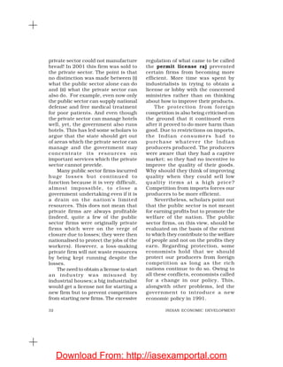 32 INDIAN ECONOMIC DEVELOPMENT
private sector could not manufacture
bread! In 2001 this firm was sold to
the private sector. The point is that
no distinction was made between (i)
what the public sector alone can do
and (ii) what the private sector can
also do. For example, even now only
the public sector can supply national
defense and free medical treatment
for poor patients. And even though
the private sector can manage hotels
well, yet, the government also runs
hotels. This has led some scholars to
argue that the state should get out
of areas which the private sector can
manage and the government may
concentrate its resources on
important services which the private
sector cannot provide.
Many public sector firms incurred
huge losses but continued to
function because it is very difficult,
almost impossible, to close a
government undertaking even if it is
a drain on the nation’s limited
resources. This does not mean that
private firms are always profitable
(indeed, quite a few of the public
sector firms were originally private
firms which were on the verge of
closure due to losses; they were then
nationalised to protect the jobs of the
workers). However, a loss-making
private firm will not waste resources
by being kept running despite the
losses.
The need to obtain a license to start
an industry was misused by
industrial houses; a big industrialist
would get a license not for starting a
new firm but to prevent competitors
from starting new firms. The excessive
regulation of what came to be called
the permit license raj prevented
certain firms from becoming more
efficient. More time was spent by
industrialists in trying to obtain a
license or lobby with the concerned
ministries rather than on thinking
about how to improve their products.
The protection from foreign
competition is also being criticised on
the ground that it continued even
after it proved to do more harm than
good. Due to restrictions on imports,
the Indian consumers had to
purchase whatever the Indian
producers produced. The producers
were aware that they had a captive
market; so they had no incentive to
improve the quality of their goods.
Why should they think of improving
quality when they could sell low
quality items at a high price?
Competition from imports forces our
producers to be more efficient.
Nevertheless, scholars point out
that the public sector is not meant
for earning profits but to promote the
welfare of the nation. The public
sector firms, on this view, should be
evaluated on the basis of the extent
to which they contribute to the welfare
of people and not on the profits they
earn. Regarding protection, some
economists hold that we should
protect our producers from foreign
competition as long as the rich
nations continue to do so. Owing to
all these conflicts, economists called
for a change in our policy. This,
alongwith other problems, led the
government to introduce a new
economic policy in 1991.
Download From: http://iasexamportal.com
 