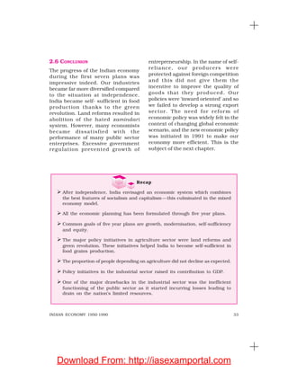 33INDIAN ECONOMY 1950-1990
2.6 CONCLUSION
The progress of the Indian economy
during the first seven plans was
impressive indeed. Our industries
became far more diversified compared
to the situation at independence.
India became self- sufficient in food
production thanks to the green
revolution. Land reforms resulted in
abolition of the hated zamindari
system. However, many economists
became dissatisfied with the
performance of many public sector
enterprises. Excessive government
regulation prevented growth of
entrepreneurship. In the name of self-
reliance, our producers were
protected against foreign competition
and this did not give them the
incentive to improve the quality of
goods that they produced. Our
policies were ‘inward oriented’ and so
we failed to develop a strong export
sector. The need for reform of
economic policy was widely felt in the
context of changing global economic
scenario, and the new economic policy
was initiated in 1991 to make our
economy more efficient. This is the
subject of the next chapter.
Recap
After independence, India envisaged an economic system which combines
the best features of socialism and capitalism—this culminated in the mixed
economy model.
All the economic planning has been formulated through five year plans.
Common goals of five year plans are growth, modernisation, self-sufficiency
and equity.
The major policy initiatives in agriculture sector were land reforms and
green revolution. These initiatives helped India to become self-sufficient in
food grains production.
The proportion of people depending on agriculture did not decline as expected.
Policy initiatives in the industrial sector raised its contribution to GDP.
One of the major drawbacks in the industrial sector was the inefficient
functioning of the public sector as it started incurring losses leading to
drain on the nation’s limited resources.
Download From: http://iasexamportal.com
 