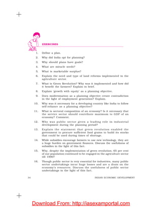 34 INDIAN ECONOMIC DEVELOPMENT
1. Define a plan.
2. Why did India opt for planning?
3. Why should plans have goals?
4. What are miracle seeds?
5. What is marketable surplus?
6. Explain the need and type of land reforms implemented in the
agriculture sector.
7. What is Green Revolution? Why was it implemented and how did
it benefit the farmers? Explain in brief.
8. Explain ‘growth with equity’ as a planning objective.
9. Does modernisation as a planning objective create contradiction
in the light of employment generation? Explain.
10. Why was it necessary for a developing country like India to follow
self-reliance as a planning objective?
11. What is sectoral composition of an economy? Is it necessary that
the service sector should contribute maximum to GDP of an
economy? Comment.
12. Why was public sector given a leading role in industrial
development during the planning period?
13. Explain the statement that green revolution enabled the
government to procure sufficient food grains to build its stocks
that could be used during times of shortage.
14. While subsidies encourage farmers to use new technology, they are
a huge burden on government finances. Discuss the usefulness of
subsidies in the light of this fact.
15. Why, despite the implementation of green revolution, 65 per cent
of our population continued to be engaged in the agriculture sector
till 1990?
16. Though public sector is very essential for industries, many public
sector undertakings incur huge losses and are a drain on the
economy’s resources. Discuss the usefulness of public sector
undertakings in the light of this fact.
EXERCISES
Download From: http://iasexamportal.com
 