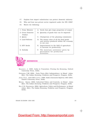 35INDIAN ECONOMY 1950-1990
17. Explain how import substitution can protect domestic industry.
18. Why and how was private sector regulated under the IPR 1956?
19. Match the following:
1. Prime Minister A. Seeds that give large proportion of output
2. Gross Domestic B. Quantity of goods that can be imported
Product
3. Quota C. Chairperson of the planning commission
4. Land Reforms D. The money value of all the final goods
and services produced within the economy
in one year
5. HYV Seeds E. Improvements in the field of agriculture
to increase its productivity
6. Subsidy F. The monetary assistance given by
government for production
activities.
BHAGWATI, J. 1993. India in T ransition: Freeing the Economy. Oxford
University Press, Delhi.
DANDEKAR, V.M. 2004. Forty Years After Independence, in Bimal Jalan,
(Ed.). The Indian Economy: Problems and Prospects. Penguin, Delhi.
JOSHI, VIJAY. and I.M.D. LITTLE. 1996. India’s Economic Reforms 1991-2001.
Oxford University Press, Delhi.
MOHAN, RAKESH. 2004. Industrial Policy and Controls, in Bimal Jalan
(Ed.). The Indian Economy: Problems and Prospects. Penguin, Delhi.
RAO, C.H. HANUMANTHA. 2004. Agriculture: Policy and Performance, in Bimal
Jalan, (Ed.). The Indian Economy: Problems and Prospects. Penguin,
Delhi.
REFERENCES
Download From: http://iasexamportal.com
 