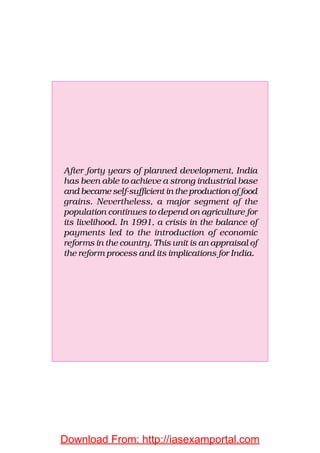 After forty years of planned development, India
has been able to achieve a strong industrial base
and became self-sufficient in the production of food
grains. Nevertheless, a major segment of the
population continues to depend on agriculture for
its livelihood. In 1991, a crisis in the balance of
payments led to the introduction of economic
reforms in the country. This unit is an appraisal of
the reform process and its implications for India.
Download From: http://iasexamportal.com
 