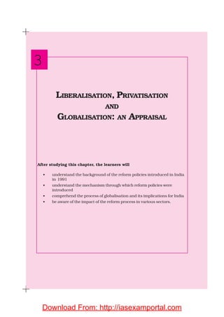 After studying this chapter, the learners will
• understand the background of the reform policies introduced in India
in 1991
• understand the mechanism through which reform policies were
introduced
• comprehend the process of globalisation and its implications for India
• be aware of the impact of the reform process in various sectors.
LIBERALISATION, PRIVATISATION
AND
GLOBALISATION: AN APPRAISAL
3
Download From: http://iasexamportal.com
 