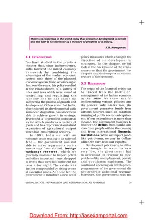 39LIBERALISATION, PRIVATISATION AND GLOBALISATION: AN APPRAISAL
3.1 INTRODUCTION
You have studied in the previous
chapter that, since independence,
India followed the mixed economy
framework by combining the
advantages of the market economic
system with those of the planned
economic system. Some scholars argue
that, over the years, this policy resulted
in the establishment of a variety of
rules and laws which were aimed at
controlling and regulating the
economy and instead ended up
hampering the process of growth and
development. Others state that India,
which started its developmental path
from near stagnation, has since been
able to achieve growth in savings,
developed a diversified industrial
sector which produces a variety of
goods and has experienced sustained
expansion of agricultural output
which has ensured food security.
In 1991, India met with an
economic crisis relating to its external
debt — the government was not
able to make repayments on its
borrowings from abroad; foreign
exchange reserves, which we
generally maintain to import petrol
and other important items, dropped
to levels that were not sufficient for
even a fortnight. The crisis was
further compounded by rising prices
of essential goods. All these led the
government to introduce a new set of
policy measures which changed the
direction of our developmental
strategies. In this chapter, we will
look at the background of the crisis,
measures that the government has
adopted and their impact on various
sectors of the economy.
3.2 BACKGROUND
The origin of the financial crisis can
be traced from the inefficient
management of the Indian economy
in the 1980s. We know that for
implementing various policies and
its general administration, the
government generates funds from
various sources such as taxation,
running of public sector enterprises
etc. When expenditure is more than
income, the government borrows to
finance the deficit from banks and
also from people within the country
and from international financial
institutions. When we import goods
like petroleum, we pay in dollars
which we earn from our exports.
Development policies required that
even though the revenues were
very low, the government had
to overshoot its revenue to meet
problems like unemployment, poverty
and population explosion. The
continued spending on development
programmes of the government did
not generate additional revenue.
Moreover, the government was not
There is a consensus in the world today that economic development is not all
and the GDP is not necessarily a measure of progress of a society.
K.R. Narayanan
Download From: http://iasexamportal.com
 