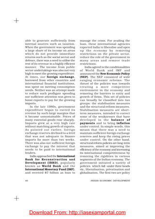 40 INDIAN ECONOMIC DEVELOPMENT
able to generate sufficiently from
internal sources such as taxation.
When the government was spending
a large share of its income on areas
which do not provide immediate
returns such as the social sector and
defence, there was a need to utilise the
rest of its revenue in a highly efficient
manner. The income from public
sector undertakings was also not very
high to meet the growing expenditure.
At times, our foreign exchange,
borrowed from other countries and
international financial institutions,
was spent on meeting consumption
needs. Neither was an attempt made
to reduce such profligate spending
nor sufficient attention was given to
boost exports to pay for the growing
imports.
In the late 1980s, government
expenditure began to exceed its
revenue by such large margins that
it became unsustainable. Prices of
many essential goods rose sharply.
Imports grew at a very high rate
without matching growth of exports.
As pointed out earlier, foreign
exchange reserves declined to a level
that was not adequate to finance
imports for more than two weeks.
There was also not sufficient foreign
exchange to pay the interest that
needs to be paid to international
lenders.
India approached the International
Bank for Reconstruction and
Development (IBRD), popularly
known as World Bank and the
International Monetary Fund (IMF),
and received $7 billion as loan to
manage the crisis. For availing the
loan, these international agencies
expected India to liberalise and open
up the economy by removing
restrictions on the private sector,
reduce the role of the government in
many areas and remove trade
restrictions.
India agreed to the conditionalities
of World Bank and IMF and
announced the New Economic Policy
(NEP). The NEP consisted of wide
ranging economic reforms. The
thrust of the policies was towards
creating a more competitive
environment in the economy and
removing the barriers to entry and
growth of firms. This set of policies
can broadly be classified into two
groups: the stabilisation measures
and the structural reform measures.
Stabilisation measures are short-
term measures, intended to correct
some of the weaknesses that have
developed in the balance of
payments and to bring inflation
under control. In simple words, this
means that there was a need to
maintain sufficient foreign exchange
reserves and keep the rising prices
under control. On the other hand,
structural reform policies are long-term
measures, aimed at improving the
efficiency of the economy and increasing
its international competitiveness by
removing the rigidities in various
segments of the Indian economy. The
government initiated a variety of
policies which fall under three heads
viz., liberalisation, privatisation and
globalisation. The first two are policy
Download From: http://iasexamportal.com
 