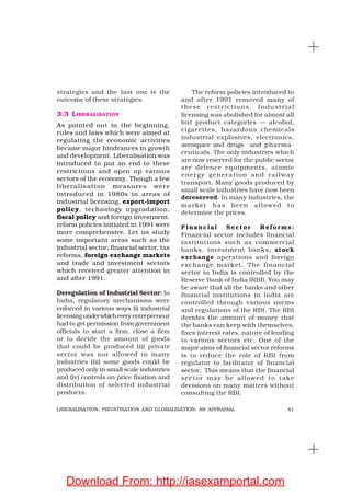 41LIBERALISATION, PRIVATISATION AND GLOBALISATION: AN APPRAISAL
strategies and the last one is the
outcome of these strategies.
3.3 LIBERALISATION
As pointed out in the beginning,
rules and laws which were aimed at
regulating the economic activities
became major hindrances in growth
and development. Liberalisation was
introduced to put an end to these
restrictions and open up various
sectors of the economy. Though a few
liberalisation measures were
introduced in 1980s in areas of
industrial licensing, export-import
policy, technology upgradation,
fiscal policy and foreign investment,
reform policies initiated in 1991 were
more comprehensive. Let us study
some important areas such as the
industrial sector, financial sector, tax
reforms, foreign exchange markets
and trade and investment sectors
which received greater attention in
and after 1991.
Deregulation of Industrial Sector: In
India, regulatory mechanisms were
enforced in various ways (i) industrial
licensing underwhichevery entrepreneur
had to get permission from government
officials to start a firm, close a firm
or to decide the amount of goods
that could be produced (ii) private
sector was not allowed in many
industries (iii) some goods could be
produced only in small scale industries
and (iv) controls on price fixation and
distribution of selected industrial
products.
The reform policies introduced in
and after 1991 removed many of
these restrictions. Industrial
licensing was abolished for almost all
but product categories — alcohol,
cigarettes, hazardous chemicals
industrial explosives, electronics,
aerospace and drugs and pharma-
ceuticals. The only industries which
are now reserved for the public sector
are defence equipments, atomic
energy generation and railway
transport. Many goods produced by
small scale industries have now been
dereserved. In many industries, the
market has been allowed to
determine the prices.
Financial Sector Reforms:
Financial sector includes financial
institutions such as commercial
banks, investment banks, stock
exchange operations and foreign
exchange market. The financial
sector in India is controlled by the
Reserve Bank of India (RBI). You may
be aware that all the banks and other
financial institutions in India are
controlled through various norms
and regulations of the RBI. The RBI
decides the amount of money that
the banks can keep with themselves,
fixes interest rates, nature of lending
to various sectors etc. One of the
major aims of financial sector reforms
is to reduce the role of RBI from
regulator to facilitator of financial
sector. This means that the financial
sector may be allowed to take
decisions on many matters without
consulting the RBI.
Download From: http://iasexamportal.com
 